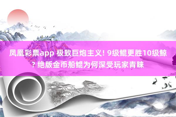 凤凰彩票app 极致巨炮主义! 9级鲲更胜10级鲸? 绝版金币船鲲为何深受玩家青睐