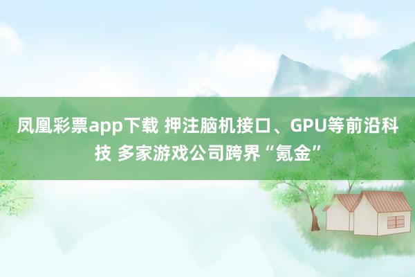 凤凰彩票app下载 押注脑机接口、GPU等前沿科技 多家游戏公司跨界“氪金”