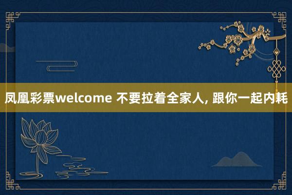 凤凰彩票welcome 不要拉着全家人, 跟你一起内耗