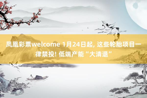 凤凰彩票welcome 1月24日起, 这些轮胎项目一律禁投! 低端产能“大清退”