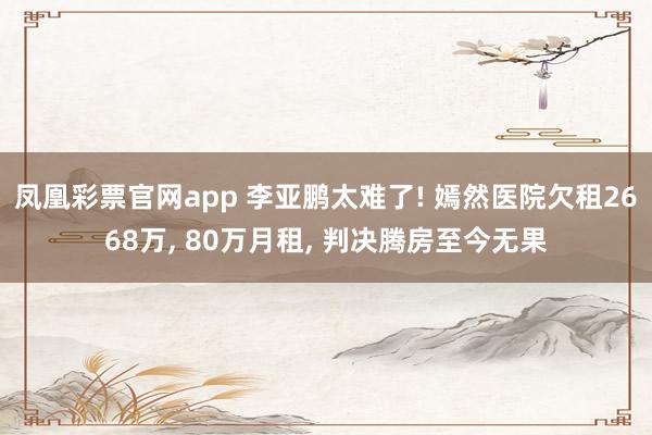 凤凰彩票官网app 李亚鹏太难了! 嫣然医院欠租2668万, 80万月租, 判决腾房至今无果