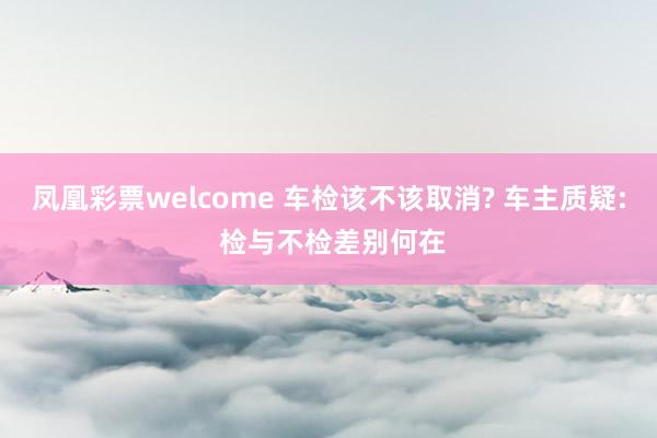 凤凰彩票welcome 车检该不该取消? 车主质疑: 检与不检差别何在