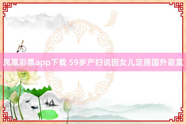 凤凰彩票app下载 59岁产妇说因女儿定居国外寂寞
