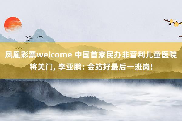凤凰彩票welcome 中国首家民办非营利儿童医院将关门, 李亚鹏: 会站好最后一班岗!