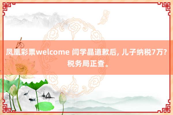 凤凰彩票welcome 闫学晶道歉后, 儿子纳税7万? 税务局正查。