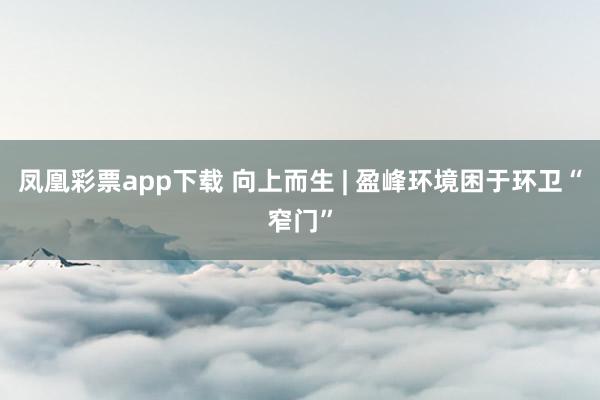 凤凰彩票app下载 向上而生 | 盈峰环境困于环卫“窄门”
