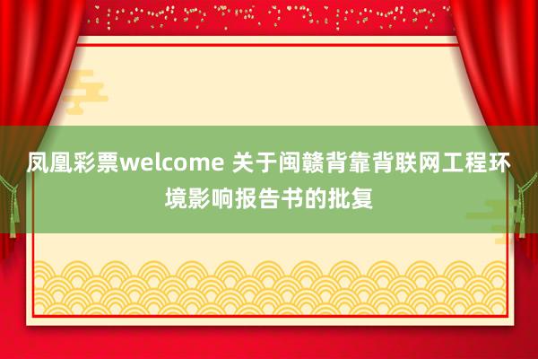 凤凰彩票welcome 关于闽赣背靠背联网工程环境影响报告书的批复