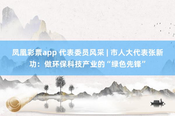 凤凰彩票app 代表委员风采 | 市人大代表张新功：做环保科技产业的“绿色先锋”