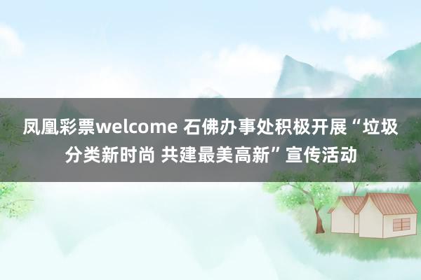 凤凰彩票welcome 石佛办事处积极开展“垃圾分类新时尚 共建最美高新”宣传活动