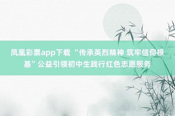 凤凰彩票app下载 “传承英烈精神 筑牢信仰根基”公益引领初中生践行红色志愿服务