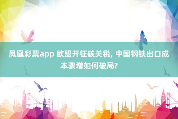 凤凰彩票app 欧盟开征碳关税, 中国钢铁出口成本骤增如何破局?