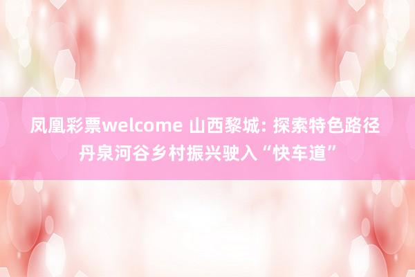 凤凰彩票welcome 山西黎城: 探索特色路径 丹泉河谷乡村振兴驶入“快车道”