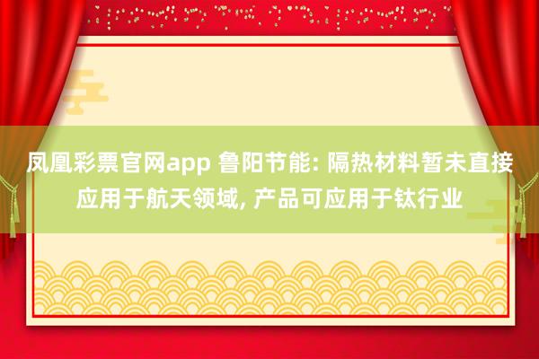 凤凰彩票官网app 鲁阳节能: 隔热材料暂未直接应用于航天领域, 产品可应用于钛行业