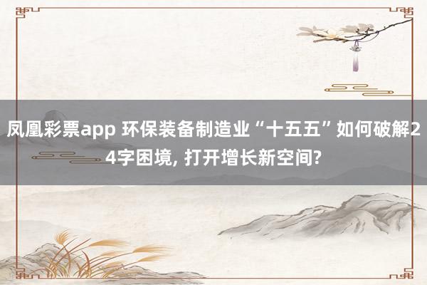 凤凰彩票app 环保装备制造业“十五五”如何破解24字困境, 打开增长新空间?