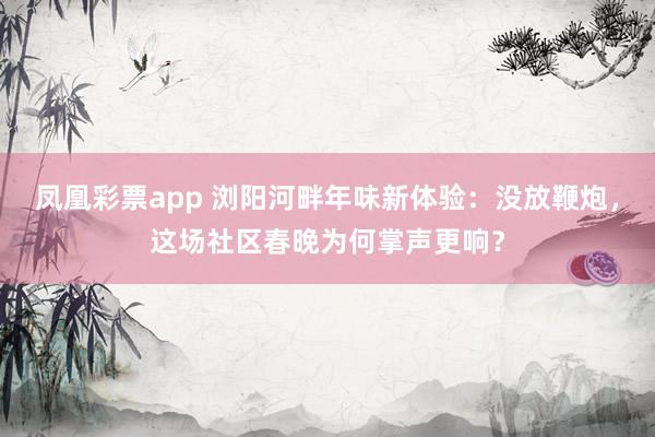 凤凰彩票app 浏阳河畔年味新体验：没放鞭炮，这场社区春晚为何掌声更响？