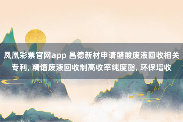 凤凰彩票官网app 昌德新材申请醋酸废液回收相关专利, 精馏废液回收制高收率纯度酯, 环保增收