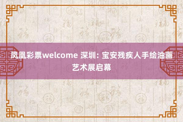凤凰彩票welcome 深圳: 宝安残疾人手绘油画艺术展启幕