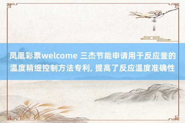 凤凰彩票welcome 三杰节能申请用于反应釜的温度精细控制方法专利, 提高了反应温度准确性