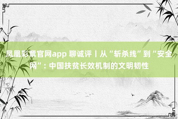 凤凰彩票官网app 聊诚评丨从“斩杀线”到“安全网”: 中国扶贫长效机制的文明韧性