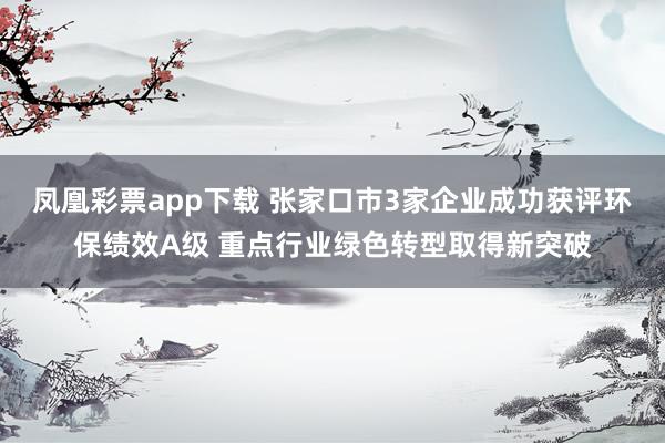 凤凰彩票app下载 张家口市3家企业成功获评环保绩效A级 重点行业绿色转型取得新突破