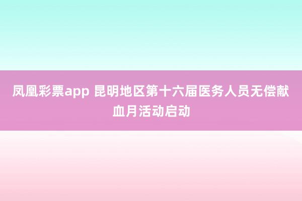 凤凰彩票app 昆明地区第十六届医务人员无偿献血月活动启动