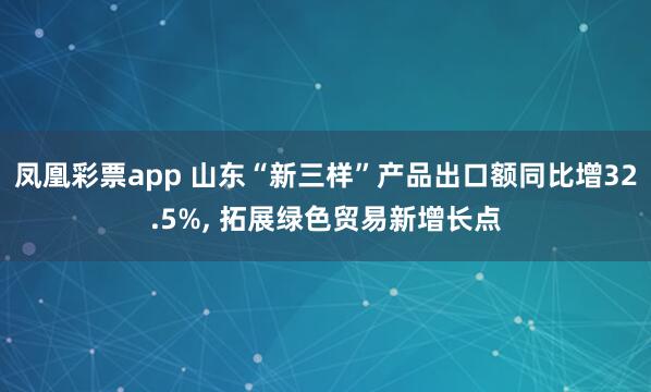 凤凰彩票app 山东“新三样”产品出口额同比增32.5%, 拓展绿色贸易新增长点