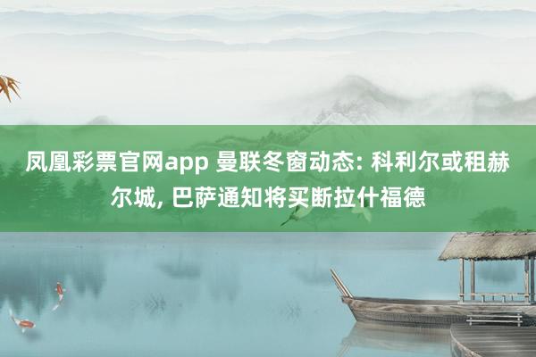 凤凰彩票官网app 曼联冬窗动态: 科利尔或租赫尔城, 巴萨通知将买断拉什福德