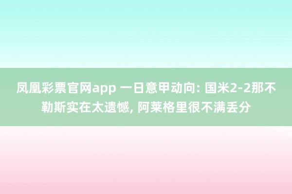 凤凰彩票官网app 一日意甲动向: 国米2-2那不勒斯实在太遗憾, 阿莱格里很不满丢分
