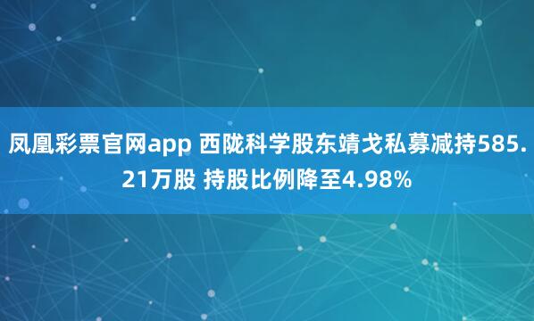 凤凰彩票官网app 西陇科学股东靖戈私募减持585.21万股 持股比例降至4.98%
