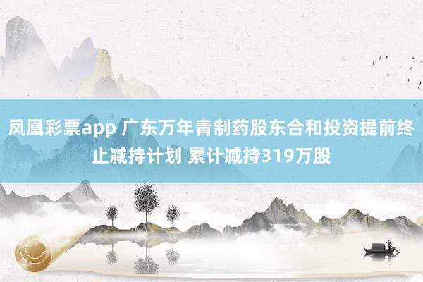 凤凰彩票app 广东万年青制药股东合和投资提前终止减持计划 累计减持319万股