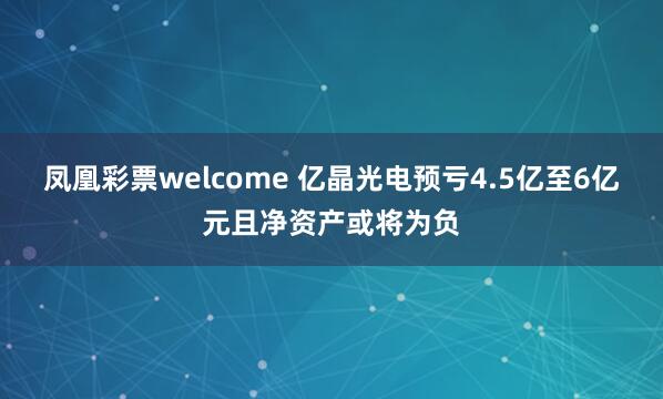 凤凰彩票welcome 亿晶光电预亏4.5亿至6亿元且净资产或将为负