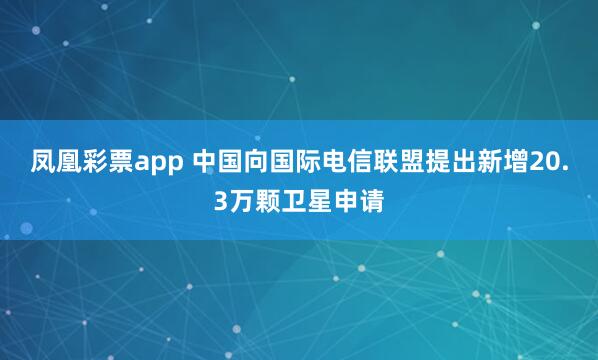 凤凰彩票app 中国向国际电信联盟提出新增20.3万颗卫星申请