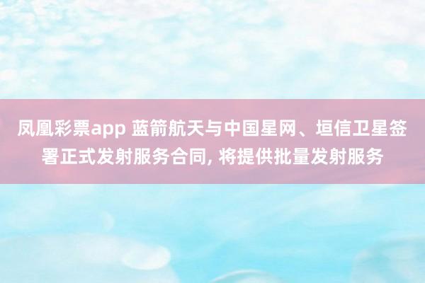 凤凰彩票app 蓝箭航天与中国星网、垣信卫星签署正式发射服务合同, 将提供批量发射服务