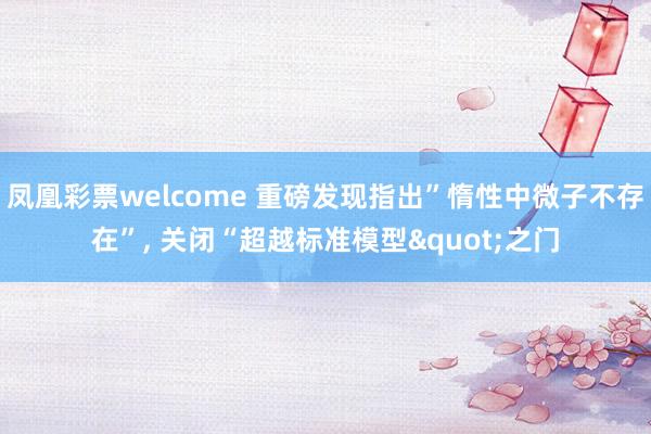 凤凰彩票welcome 重磅发现指出”惰性中微子不存在”, 关闭“超越标准模型"之门