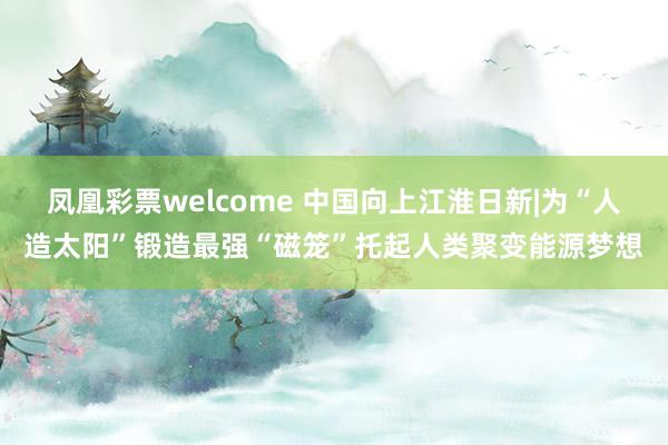 凤凰彩票welcome 中国向上江淮日新|为“人造太阳”锻造最强“磁笼”托起人类聚变能源梦想