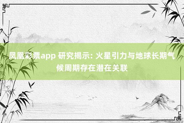 凤凰彩票app 研究揭示: 火星引力与地球长期气候周期存在潜在关联