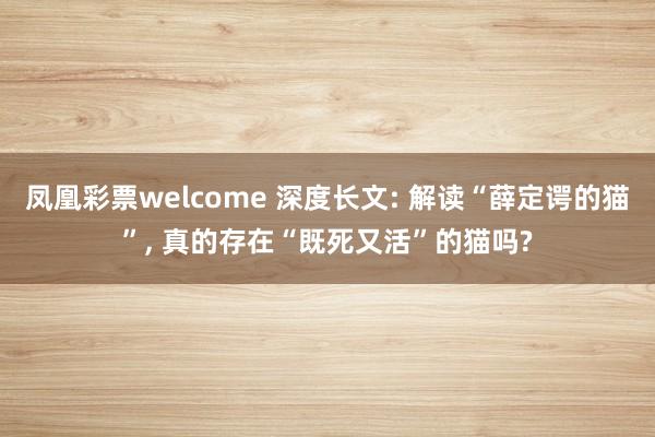 凤凰彩票welcome 深度长文: 解读“薛定谔的猫”, 真的存在“既死又活”的猫吗?