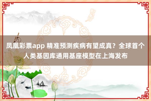 凤凰彩票app 精准预测疾病有望成真？全球首个人类基因库通用基座模型在上海发布