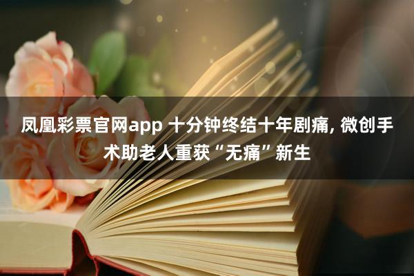 凤凰彩票官网app 十分钟终结十年剧痛, 微创手术助老人重获“无痛”新生