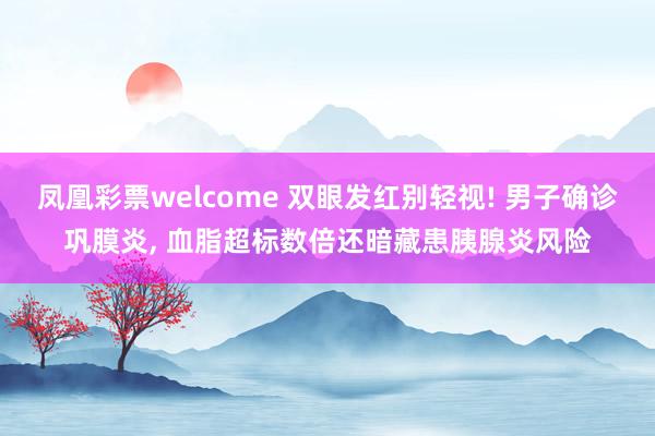 凤凰彩票welcome 双眼发红别轻视! 男子确诊巩膜炎, 血脂超标数倍还暗藏患胰腺炎风险