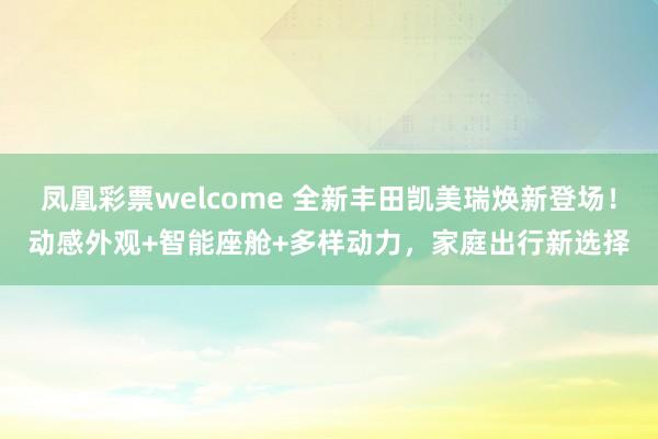 凤凰彩票welcome 全新丰田凯美瑞焕新登场！动感外观+智能座舱+多样动力，家庭出行新选择