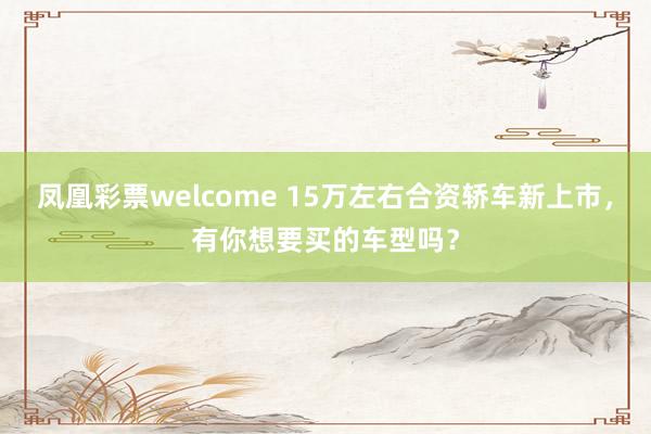 凤凰彩票welcome 15万左右合资轿车新上市，有你想要买的车型吗？
