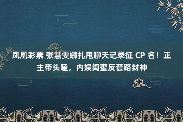 凤凰彩票 张慧雯娜扎甩聊天记录征 CP 名！正主带头嗑，内娱闺蜜反套路封神
