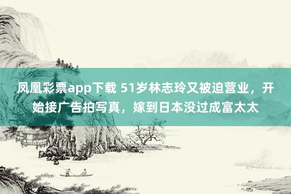 凤凰彩票app下载 51岁林志玲又被迫营业，开始接广告拍写真，嫁到日本没过成富太太