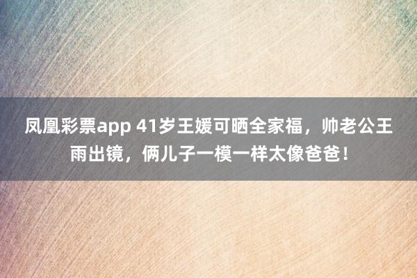 凤凰彩票app 41岁王媛可晒全家福，帅老公王雨出镜，俩儿子一模一样太像爸爸！