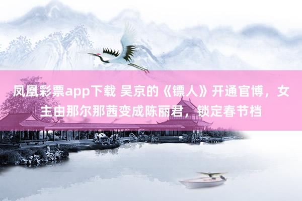 凤凰彩票app下载 吴京的《镖人》开通官博，女主由那尔那茜变成陈丽君，锁定春节档