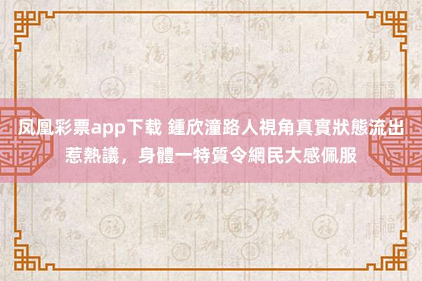 凤凰彩票app下载 鍾欣潼路人視角真實狀態流出惹熱議，身體一特質令網民大感佩服