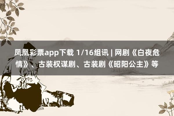 凤凰彩票app下载 1/16组讯 | 网剧《白夜危情》、古装权谋剧、古装剧《昭阳公主》等