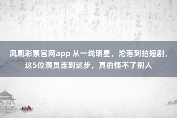 凤凰彩票官网app 从一线明星，沦落到拍短剧，这5位演员走到这步，真的怪不了别人