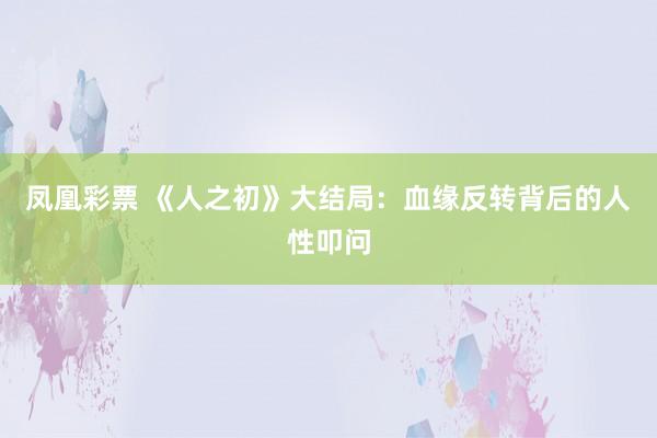 凤凰彩票 《人之初》大结局：血缘反转背后的人性叩问